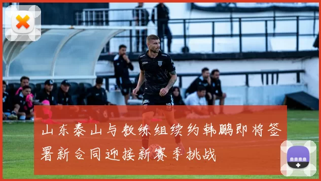 山东泰山与教练组续约韩鹏即将签署新合同迎接新赛季挑战