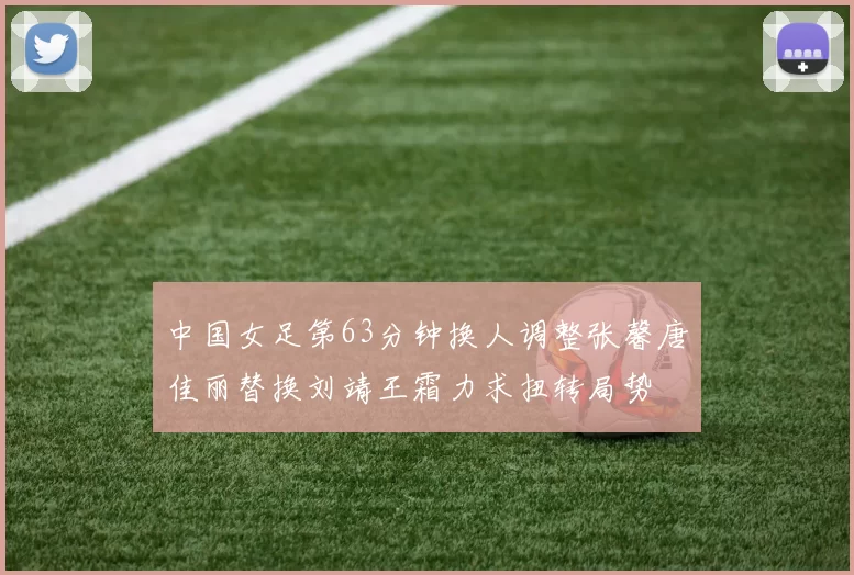 中国女足第63分钟换人调整张馨唐佳丽替换刘靖王霜力求扭转局势
