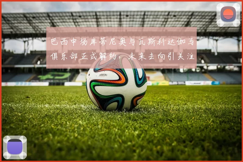 巴西中场库蒂尼奥与瓦斯科达伽马俱乐部正式解约，未来去向引关注