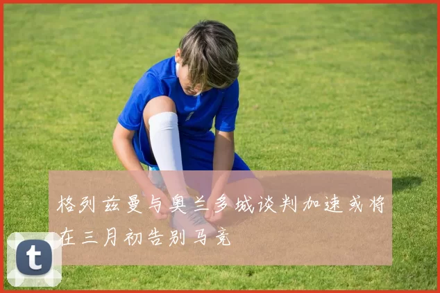 格列兹曼与奥兰多城谈判加速或将在三月初告别马竞