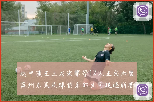 赵申澳王玉龙宋攀等12人正式加盟苏州东吴足球俱乐部共同追逐新赛季目标