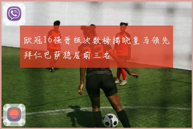 欧冠16强晋级次数榜揭晓皇马领先拜仁巴萨稳居前三名