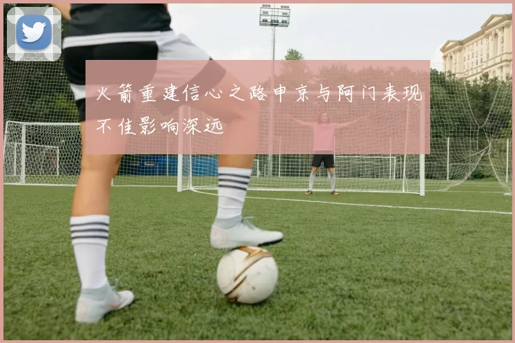 火箭重建信心之路申京与阿门表现不佳影响深远
