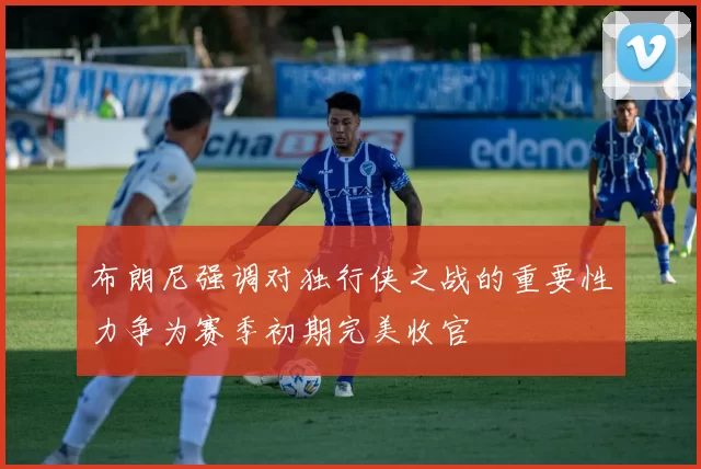 布朗尼强调对独行侠之战的重要性力争为赛季初期完美收官