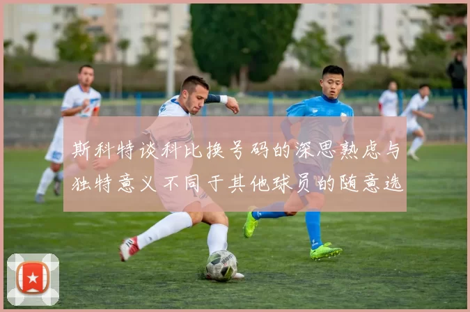 斯科特谈科比换号码的深思熟虑与独特意义不同于其他球员的随意选择