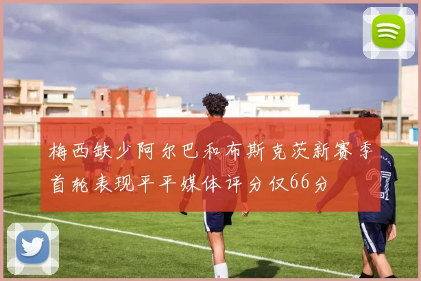 梅西缺少阿尔巴和布斯克茨新赛季首轮表现平平媒体评分仅66分
