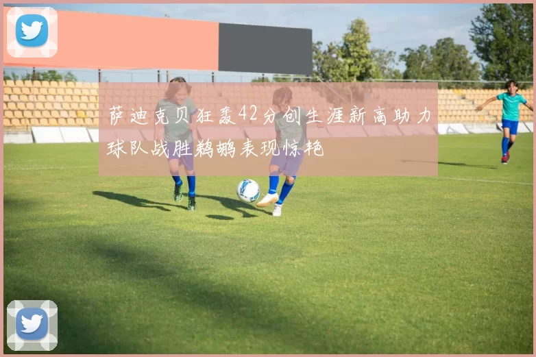 萨迪克贝狂轰42分创生涯新高助力球队战胜鹈鹕表现惊艳