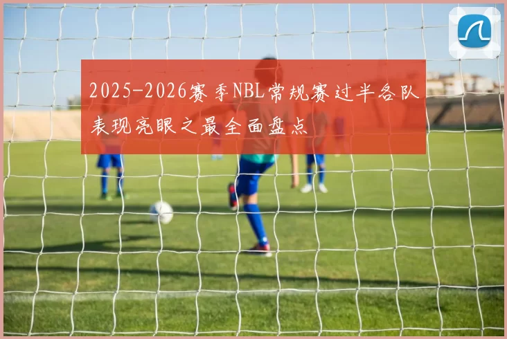 2025-2026赛季NBL常规赛过半各队表现亮眼之最全面盘点