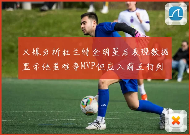 火媒分析杜兰特全明星后表现数据显示他虽难争MVP但应入前五行列