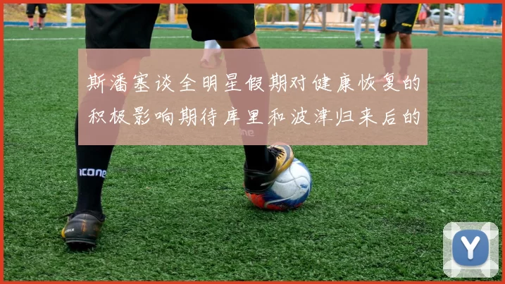 斯潘塞谈全明星假期对健康恢复的积极影响期待库里和波津归来后的全新面貌