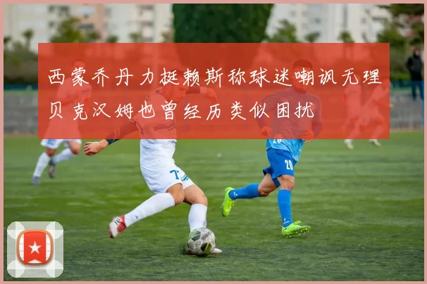 西蒙乔丹力挺赖斯称球迷嘲讽无理贝克汉姆也曾经历类似困扰