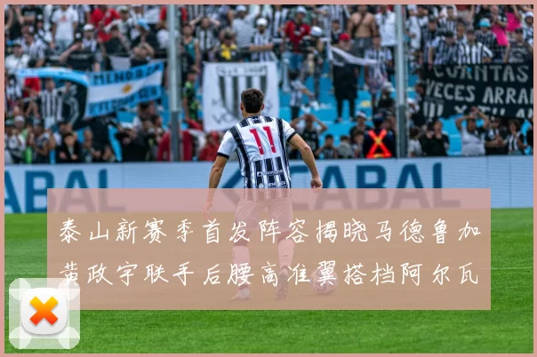 泰山新赛季首发阵容揭晓马德鲁加黄政宇联手后腰高准翼搭档阿尔瓦罗