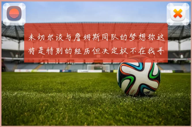 米切尔谈与詹姆斯同队的梦想称这将是特别的经历但决定权不在我手中