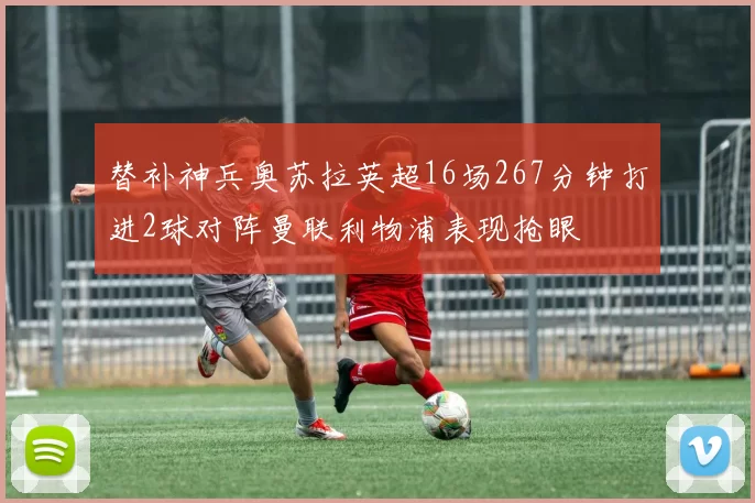 替补神兵奥苏拉英超16场267分钟打进2球对阵曼联利物浦表现抢眼
